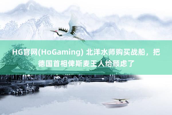 HG官网(HoGaming) 北洋水师购买战船，把德国首相俾斯麦王人给顾虑了