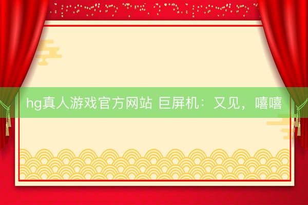 hg真人游戏官方网站 巨屏机：又见，嘻嘻