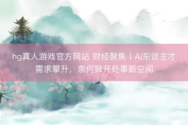 hg真人游戏官方网站 财经聚焦丨AI东谈主才需求攀升，奈何掀开处事新空间