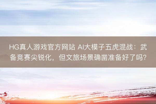 HG真人游戏官方网站 AI大模子五虎混战：武备竞赛尖锐化，但文旅场景确凿准备好了吗？