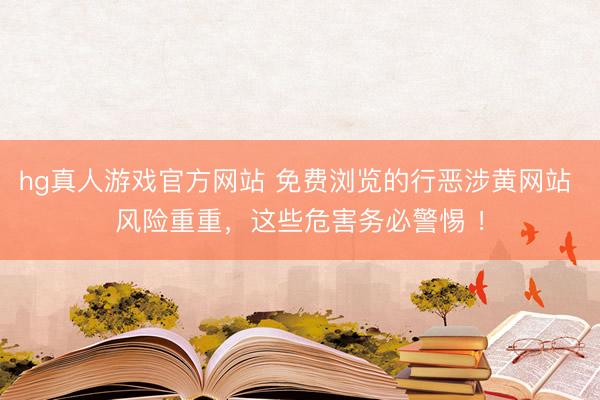 hg真人游戏官方网站 免费浏览的行恶涉黄网站 风险重重，这些危害务必警惕 ！