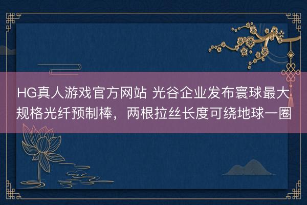 HG真人游戏官方网站 光谷企业发布寰球最大规格光纤预制棒，两根拉丝长度可绕地球一圈