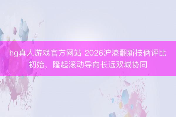 hg真人游戏官方网站 2026沪港翻新技俩评比初始，隆起滚动导向长远双城协同