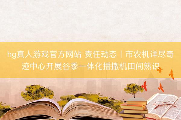 hg真人游戏官方网站 责任动态丨市农机详尽奇迹中心开展谷黍一体化播撒机田间熟识