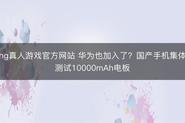 hg真人游戏官方网站 华为也加入了？国产手机集体测试10000mAh电板