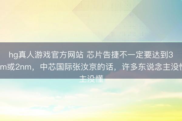 hg真人游戏官方网站 芯片告捷不一定要达到3nm或2nm，中芯国际张汝京的话，许多东说念主没懂