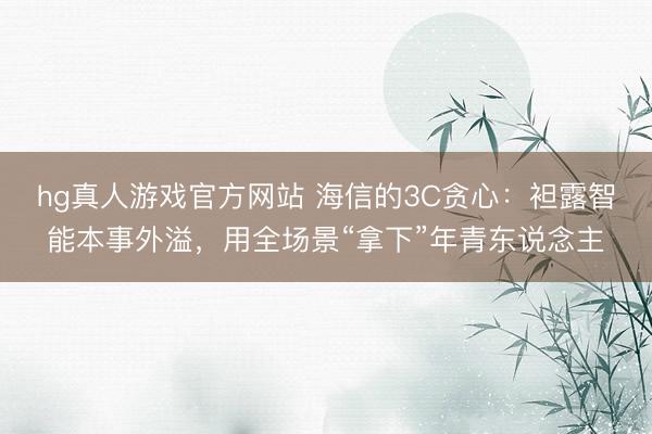 hg真人游戏官方网站 海信的3C贪心：袒露智能本事外溢，用全场景“拿下”年青东说念主