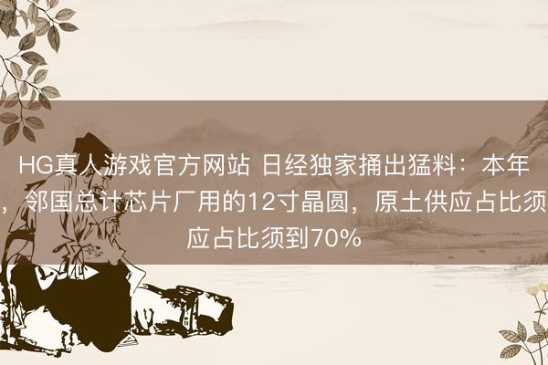 HG真人游戏官方网站 日经独家捅出猛料：本年年底前，邻国总计芯片厂用的12寸晶圆，原土供应占比须到70%