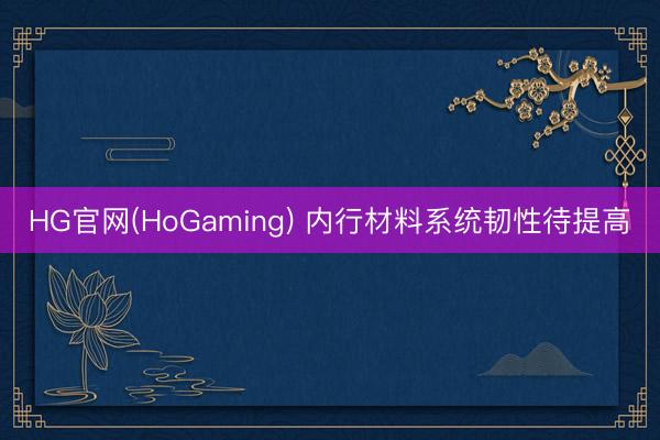 HG官网(HoGaming) 内行材料系统韧性待提高