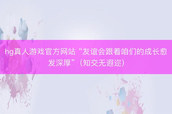 hg真人游戏官方网站 “友谊会跟着咱们的成长愈发深厚”（知交无遐迩）