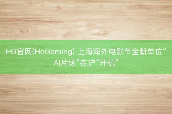 HG官网(HoGaming) 上海海外电影节全新单位“AI片场”在沪“开机”