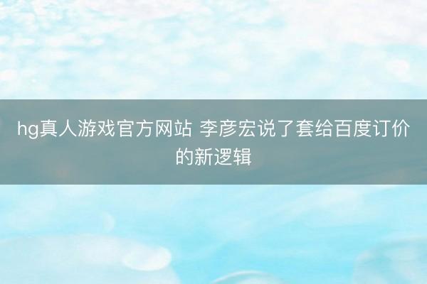 hg真人游戏官方网站 李彦宏说了套给百度订价的新逻辑