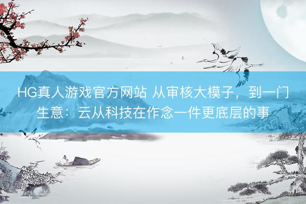 HG真人游戏官方网站 从审核大模子，到一门生意：云从科技在作念一件更底层的事