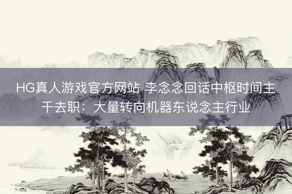 HG真人游戏官方网站 李念念回话中枢时间主干去职：大量转向机器东说念主行业