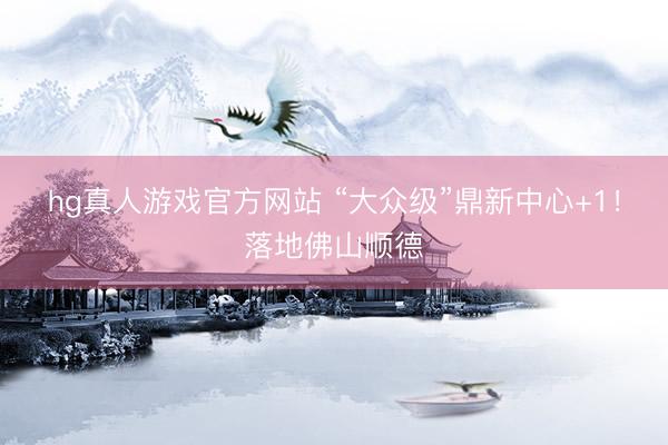 hg真人游戏官方网站 “大众级”鼎新中心+1！落地佛山顺德