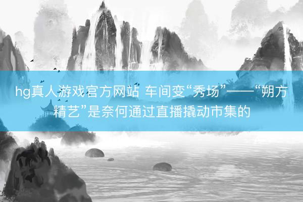 hg真人游戏官方网站 车间变“秀场”——“朔方精艺”是奈何通过直播撬动市集的