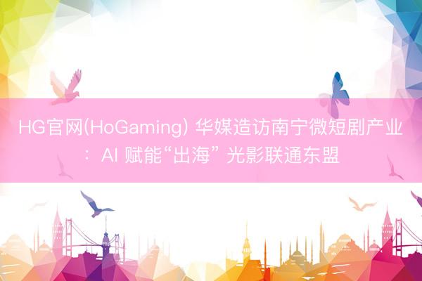 HG官网(HoGaming) 华媒造访南宁微短剧产业：AI 赋能“出海” 光影联通东盟