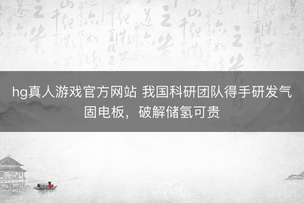 hg真人游戏官方网站 我国科研团队得手研发气固电板，破解储氢可贵
