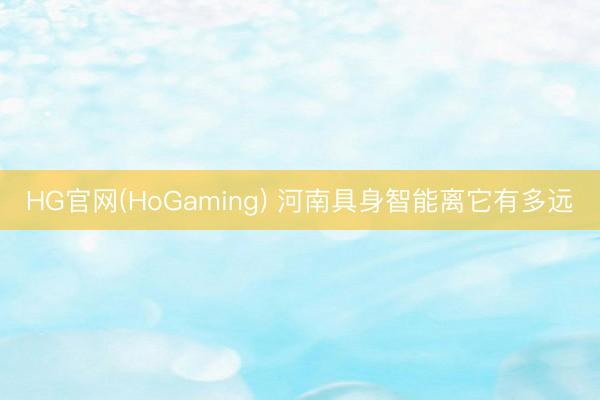 HG官网(HoGaming) 河南具身智能离它有多远