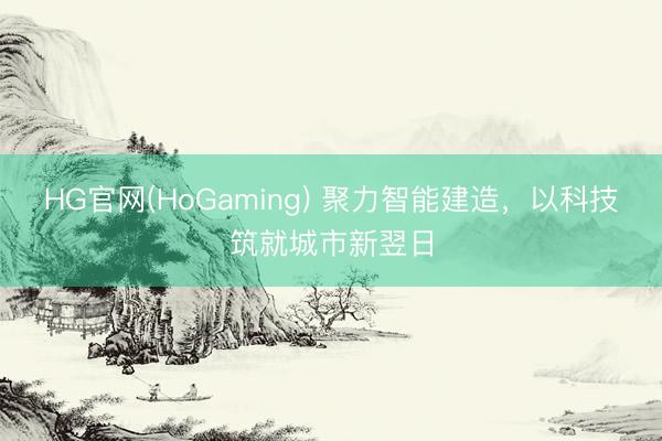 HG官网(HoGaming) 聚力智能建造，以科技筑就城市新翌日