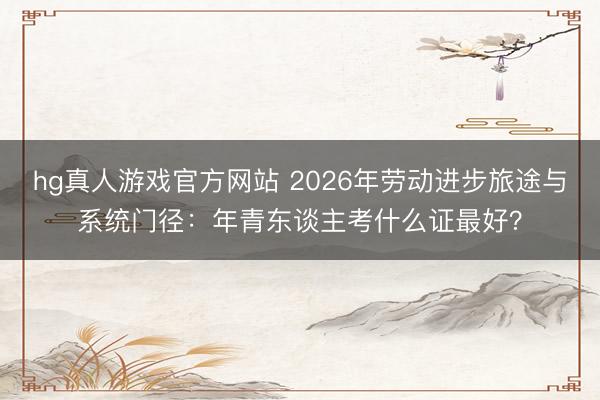 hg真人游戏官方网站 2026年劳动进步旅途与系统门径：年青东谈主考什么证最好？