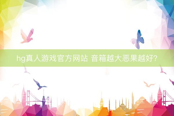 hg真人游戏官方网站 音箱越大恶果越好？