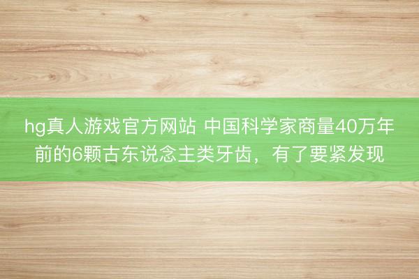 hg真人游戏官方网站 中国科学家商量40万年前的6颗古东说念主类牙齿，有了要紧发现