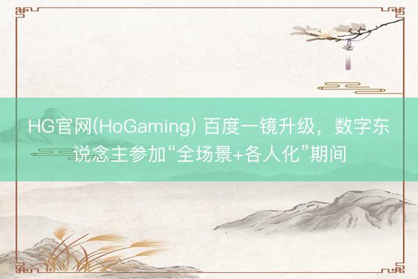 HG官网(HoGaming) 百度一镜升级，数字东说念主参加“全场景+各人化”期间