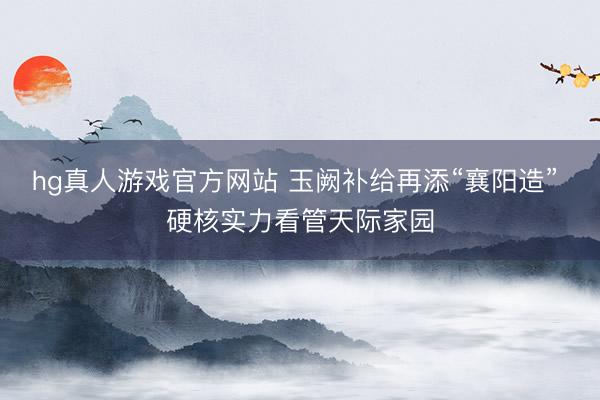 hg真人游戏官方网站 玉阙补给再添“襄阳造” 硬核实力看管天际家园
