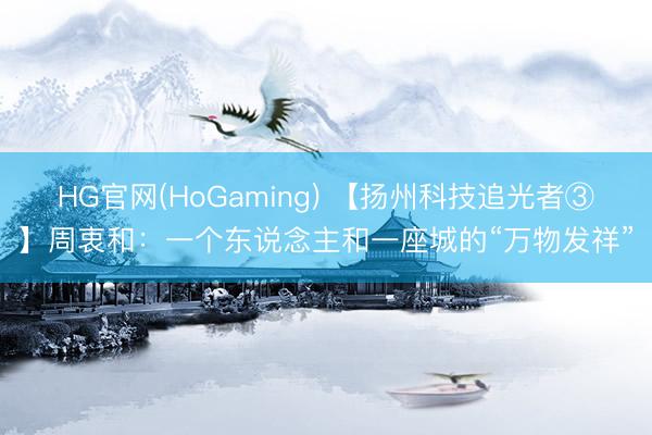 HG官网(HoGaming) 【扬州科技追光者③】周衷和：一个东说念主和一座城的“万物发祥”