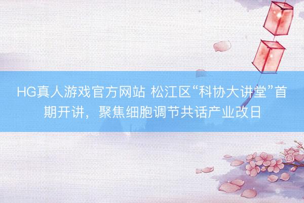HG真人游戏官方网站 松江区“科协大讲堂”首期开讲，聚焦细胞调节共话产业改日