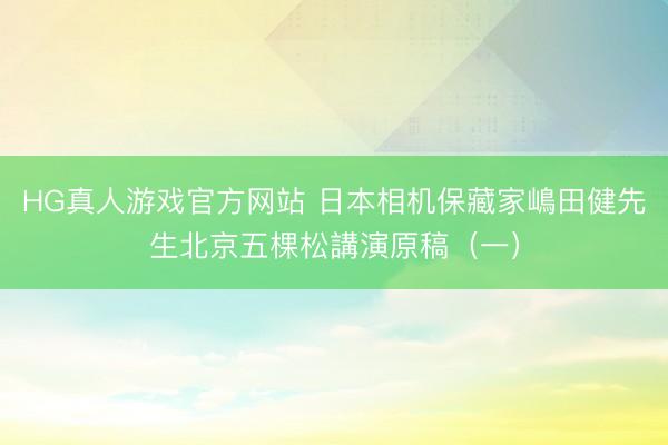 HG真人游戏官方网站 日本相机保藏家嶋田健先生北京五棵松講演原稿（一）
