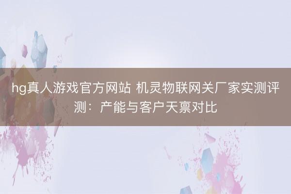 hg真人游戏官方网站 机灵物联网关厂家实测评测：产能与客户天禀对比