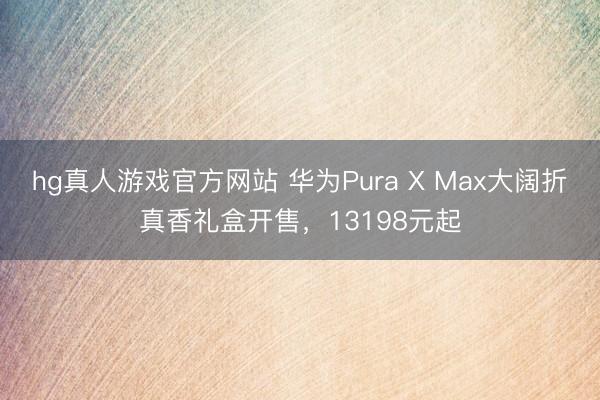 hg真人游戏官方网站 华为Pura X Max大阔折真香礼盒开售，13198元起