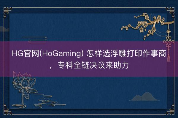 HG官网(HoGaming) 怎样选浮雕打印作事商，专科全链决议来助力
