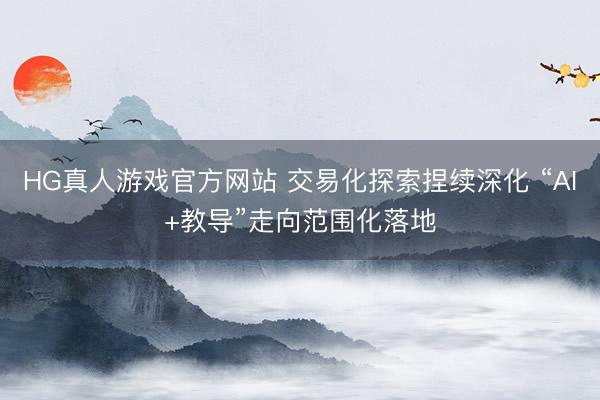 HG真人游戏官方网站 交易化探索捏续深化 “AI+教导”走向范围化落地