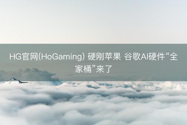 HG官网(HoGaming) 硬刚苹果 谷歌AI硬件“全家桶”来了