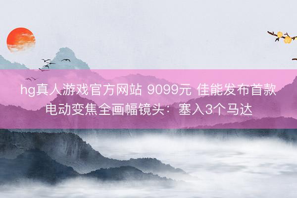 hg真人游戏官方网站 9099元 佳能发布首款电动变焦全画幅镜头：塞入3个马达