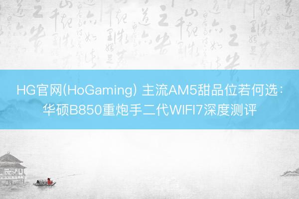 HG官网(HoGaming) 主流AM5甜品位若何选：华硕B850重炮手二代WIFI7深度测评