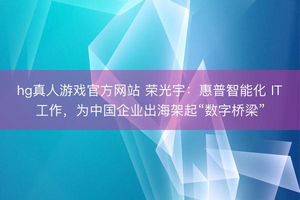 hg真人游戏官方网站 荣光宇：惠普智能化 IT工作，为中国企业出海架起“数字桥梁”