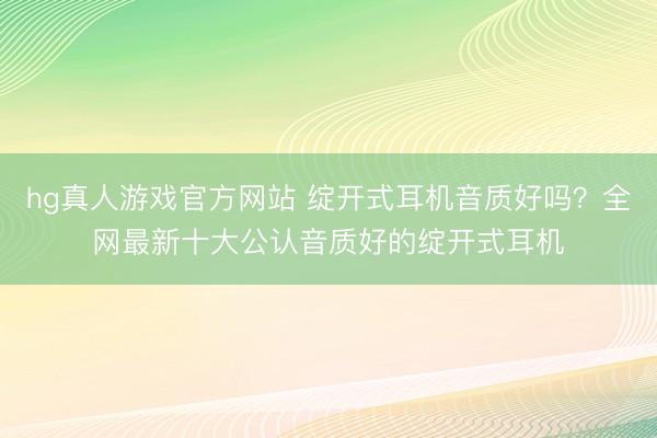 hg真人游戏官方网站 绽开式耳机音质好吗？全网最新十大公认音质好的绽开式耳机