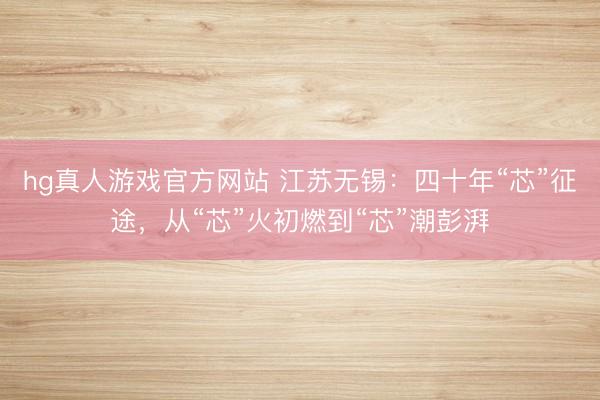 hg真人游戏官方网站 江苏无锡：四十年“芯”征途，从“芯”火初燃到“芯”潮彭湃