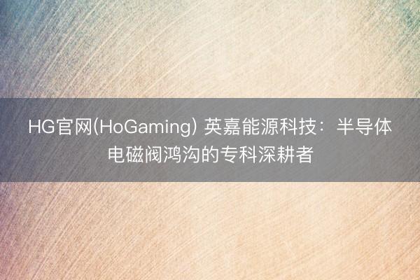 HG官网(HoGaming) 英嘉能源科技：半导体电磁阀鸿沟的专科深耕者