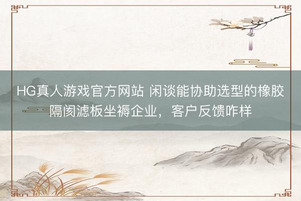 HG真人游戏官方网站 闲谈能协助选型的橡胶隔阂滤板坐褥企业，客户反馈咋样