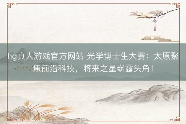 hg真人游戏官方网站 光学博士生大赛：太原聚焦前沿科技，将来之星崭露头角！