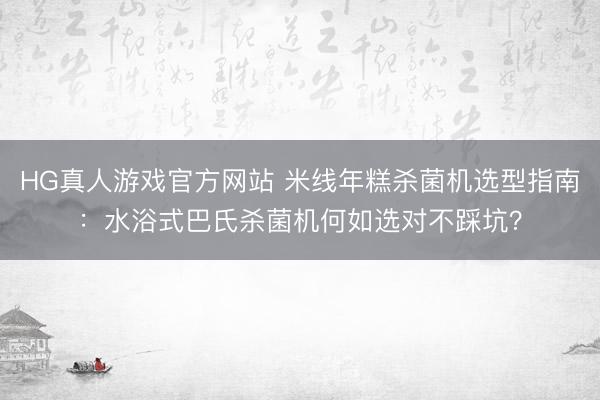 HG真人游戏官方网站 米线年糕杀菌机选型指南：水浴式巴氏杀菌机何如选对不踩坑？
