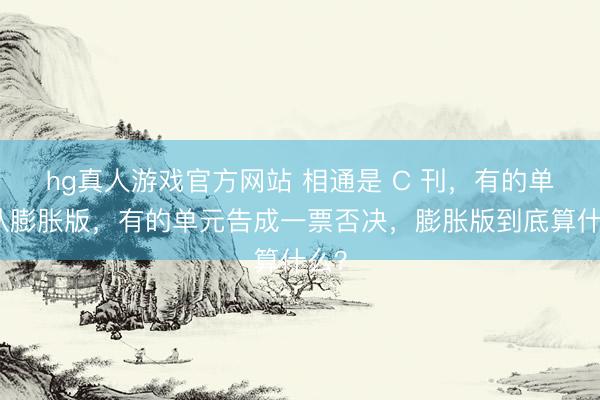 hg真人游戏官方网站 相通是 C 刊,有的单元认膨胀版,有的单元告成一票否决,膨胀版到底算什么?