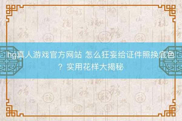 hg真人游戏官方网站 怎么狂妄给证件照换底色?实用花样大揭秘