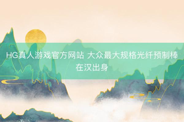 HG真人游戏官方网站 大众最大规格光纤预制棒在汉出身