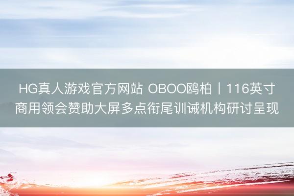 HG真人游戏官方网站 OBOO鸥柏丨116英寸商用领会赞助大屏多点衔尾训诫机构研讨呈现